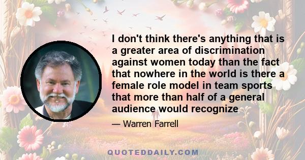 I don't think there's anything that is a greater area of discrimination against women today than the fact that nowhere in the world is there a female role model in team sports that more than half of a general audience