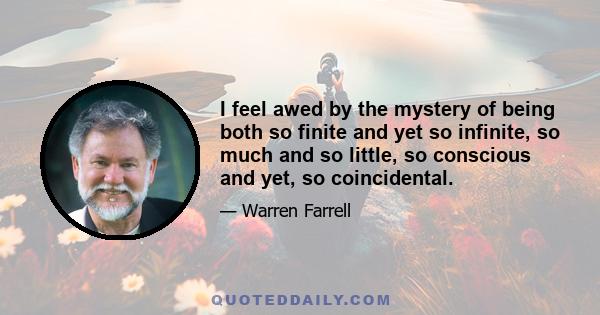 I feel awed by the mystery of being both so finite and yet so infinite, so much and so little, so conscious and yet, so coincidental.