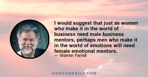 I would suggest that just as women who make it in the world of business need male business mentors, perhaps men who make it in the world of emotions will need female emotional mentors.