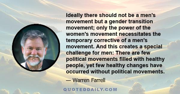 Ideally there should not be a men's movement but a gender transition movement; only the power of the women's movement necessitates the temporary corrective of a men's movement. And this creates a special challenge for