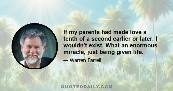 If my parents had made love a tenth of a second earlier or later, I wouldn't exist. What an enormous miracle, just being given life.