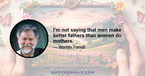 I'm not saying that men make better fathers than women do mothers.