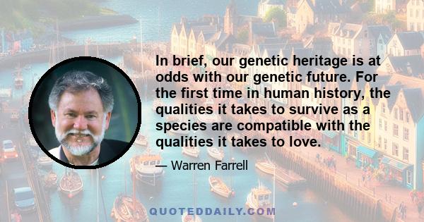 In brief, our genetic heritage is at odds with our genetic future. For the first time in human history, the qualities it takes to survive as a species are compatible with the qualities it takes to love.