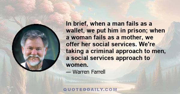 In brief, when a man fails as a wallet, we put him in prison; when a woman fails as a mother, we offer her social services. We're taking a criminal approach to men, a social services approach to women.