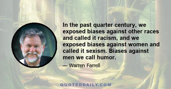 In the past quarter century, we exposed biases against other races and called it racism, and we exposed biases against women and called it sexism. Biases against men we call humor.