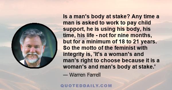 Is a man's body at stake? Any time a man is asked to work to pay child support, he is using his body, his time, his life - not for nine months, but for a minimum of 18 to 21 years. So the motto of the feminist with