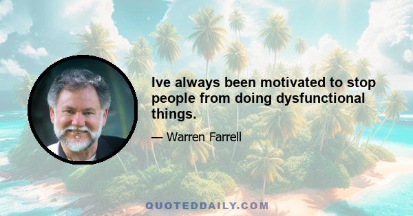 Ive always been motivated to stop people from doing dysfunctional things.