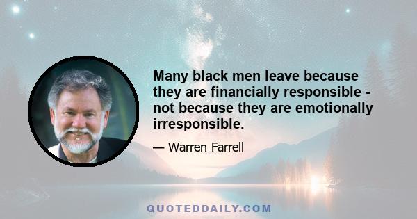 Many black men leave because they are financially responsible - not because they are emotionally irresponsible.