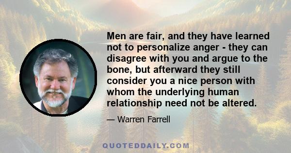 Men are fair, and they have learned not to personalize anger - they can disagree with you and argue to the bone, but afterward they still consider you a nice person with whom the underlying human relationship need not