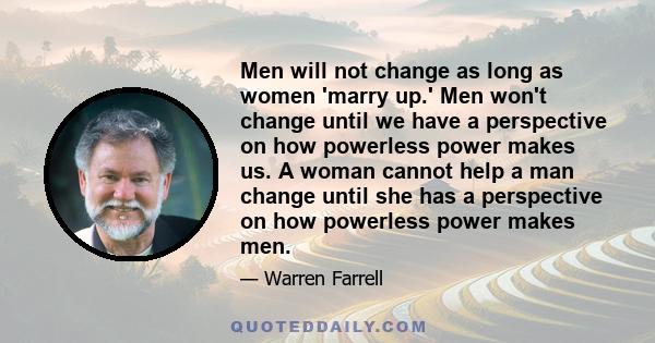 Men will not change as long as women 'marry up.' Men won't change until we have a perspective on how powerless power makes us. A woman cannot help a man change until she has a perspective on how powerless power makes