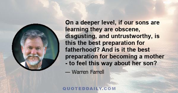 On a deeper level, if our sons are learning they are obscene, disgusting, and untrustworthy, is this the best preparation for fatherhood? And is it the best preparation for becoming a mother - to feel this way about her 