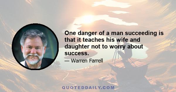 One danger of a man succeeding is that it teaches his wife and daughter not to worry about success.