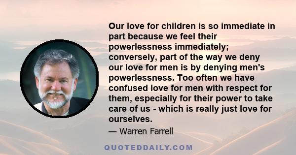 Our love for children is so immediate in part because we feel their powerlessness immediately; conversely, part of the way we deny our love for men is by denying men's powerlessness. Too often we have confused love for