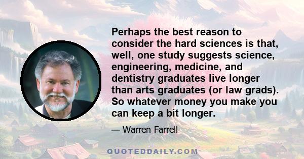 Perhaps the best reason to consider the hard sciences is that, well, one study suggests science, engineering, medicine, and dentistry graduates live longer than arts graduates (or law grads). So whatever money you make