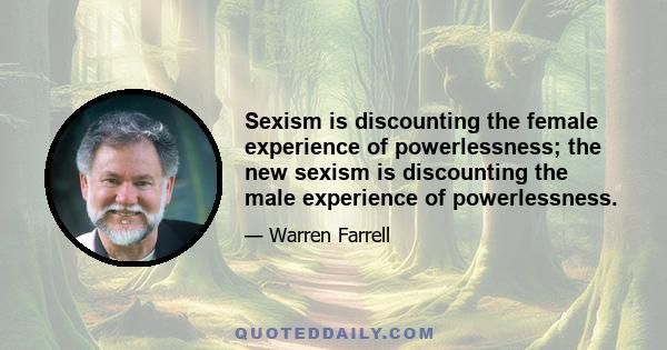 Sexism is discounting the female experience of powerlessness; the new sexism is discounting the male experience of powerlessness.