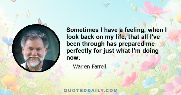 Sometimes I have a feeling, when I look back on my life, that all I've been through has prepared me perfectly for just what I'm doing now.