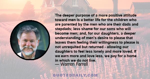 The deeper purpose of a more positive attitude toward men is a better life for the children who are parented by the men who are their dads and stepdads; less shame for our sons who will become men; and, for our