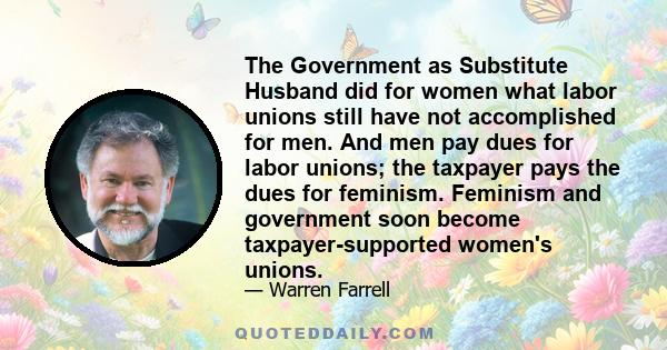 The Government as Substitute Husband did for women what labor unions still have not accomplished for men. And men pay dues for labor unions; the taxpayer pays the dues for feminism. Feminism and government soon become