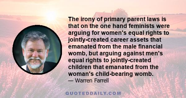 The irony of primary parent laws is that on the one hand feminists were arguing for women's equal rights to jointly-created career assets that emanated from the male financial womb, but arguing against men's equal