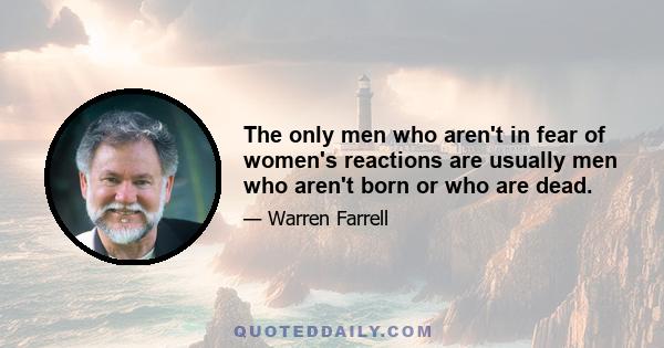 The only men who aren't in fear of women's reactions are usually men who aren't born or who are dead.