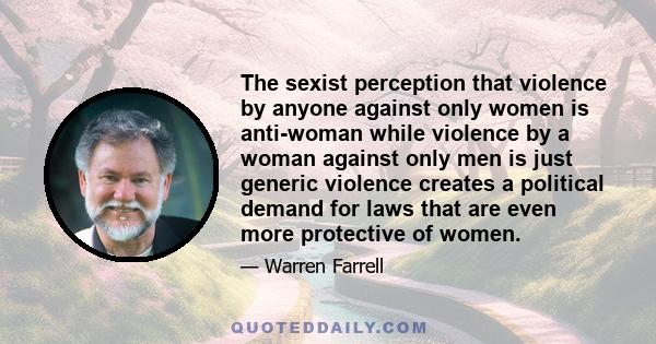 The sexist perception that violence by anyone against only women is anti-woman while violence by a woman against only men is just generic violence creates a political demand for laws that are even more protective of