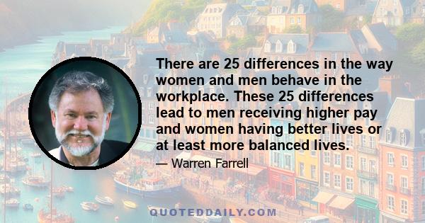 There are 25 differences in the way women and men behave in the workplace. These 25 differences lead to men receiving higher pay and women having better lives or at least more balanced lives.