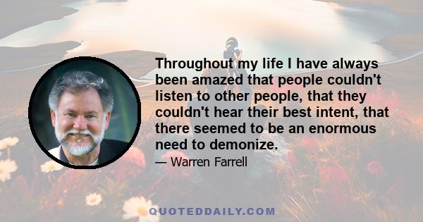 Throughout my life I have always been amazed that people couldn't listen to other people, that they couldn't hear their best intent, that there seemed to be an enormous need to demonize.