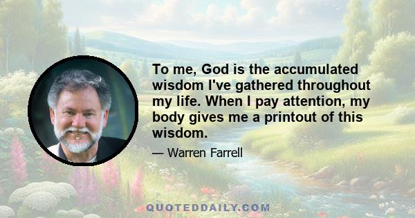 To me, God is the accumulated wisdom I've gathered throughout my life. When I pay attention, my body gives me a printout of this wisdom.