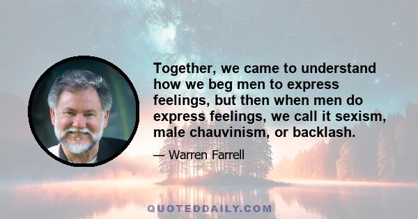 Together, we came to understand how we beg men to express feelings, but then when men do express feelings, we call it sexism, male chauvinism, or backlash.