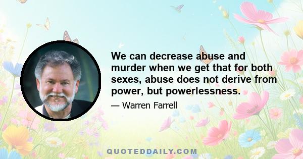 We can decrease abuse and murder when we get that for both sexes, abuse does not derive from power, but powerlessness.