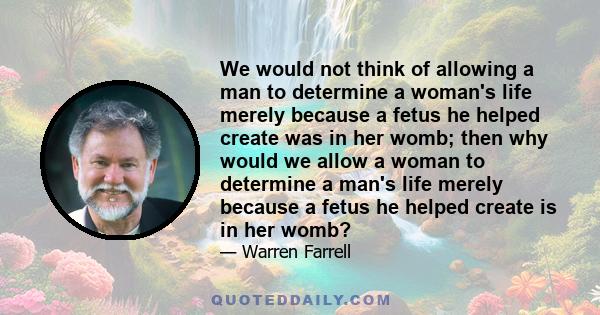 We would not think of allowing a man to determine a woman's life merely because a fetus he helped create was in her womb; then why would we allow a woman to determine a man's life merely because a fetus he helped create 