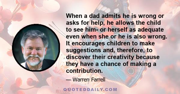 When a dad admits he is wrong or asks for help, he allows the child to see him- or herself as adequate even when she or he is also wrong. It encourages children to make suggestions and, therefore, to discover their