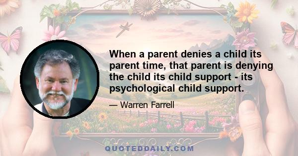 When a parent denies a child its parent time, that parent is denying the child its child support - its psychological child support.