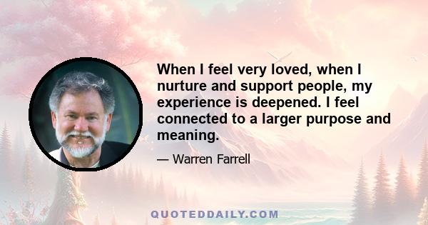 When I feel very loved, when I nurture and support people, my experience is deepened. I feel connected to a larger purpose and meaning.