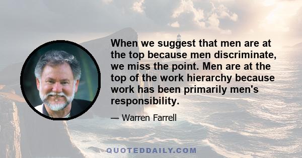 When we suggest that men are at the top because men discriminate, we miss the point. Men are at the top of the work hierarchy because work has been primarily men's responsibility.