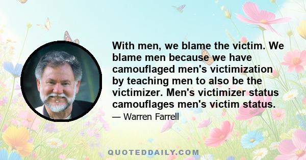 With men, we blame the victim. We blame men because we have camouflaged men's victimization by teaching men to also be the victimizer. Men's victimizer status camouflages men's victim status.