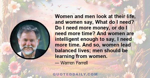 Women and men look at their life, and women say, What do I need? Do I need more money, or do I need more time? And women are intelligent enough to say, I need more time. And so, women lead balanced lives; men should be