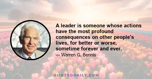 A leader is someone whose actions have the most profound consequences on other people's lives, for better or worse, sometime forever and ever.