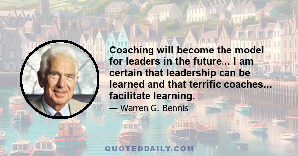 Coaching will become the model for leaders in the future... I am certain that leadership can be learned and that terrific coaches... facilitate learning.