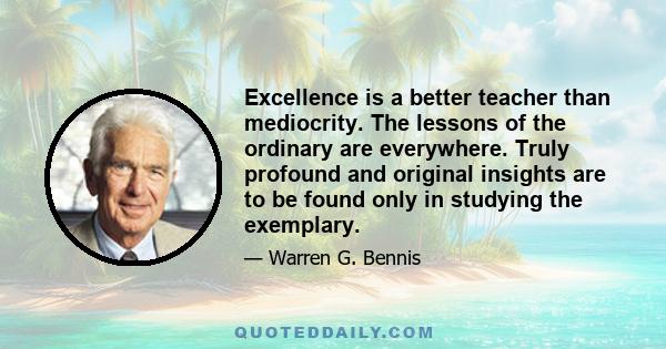 Excellence is a better teacher than mediocrity. The lessons of the ordinary are everywhere. Truly profound and original insights are to be found only in studying the exemplary.