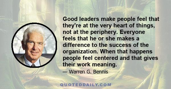 Good leaders make people feel that they're at the very heart of things, not at the periphery. Everyone feels that he or she makes a difference to the success of the organization. When that happens people feel centered