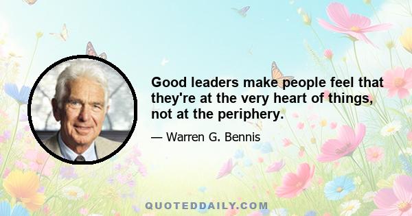 Good leaders make people feel that they're at the very heart of things, not at the periphery.