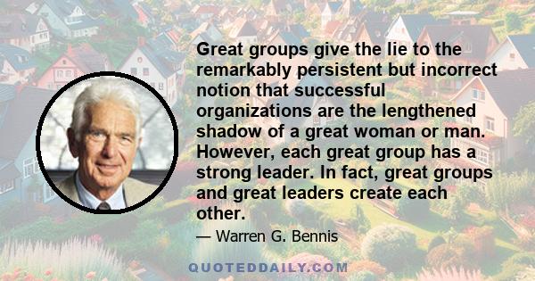 Great groups give the lie to the remarkably persistent but incorrect notion that successful organizations are the lengthened shadow of a great woman or man. However, each great group has a strong leader. In fact, great