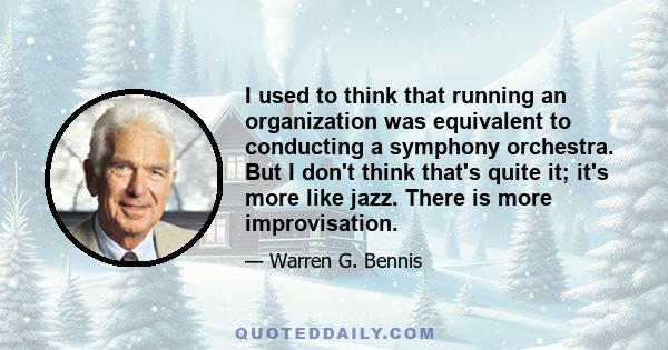 I used to think that running an organization was equivalent to conducting a symphony orchestra. But I don't think that's quite it; it's more like jazz. There is more improvisation.