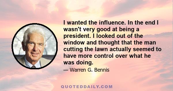 I wanted the influence. In the end I wasn't very good at being a president. I looked out of the window and thought that the man cutting the lawn actually seemed to have more control over what he was doing.