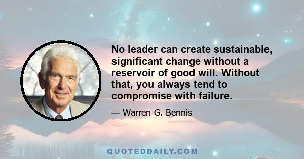 No leader can create sustainable, significant change without a reservoir of good will. Without that, you always tend to compromise with failure.