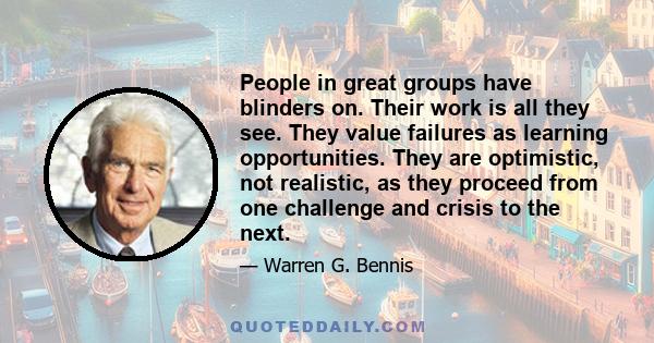 People in great groups have blinders on. Their work is all they see. They value failures as learning opportunities. They are optimistic, not realistic, as they proceed from one challenge and crisis to the next.