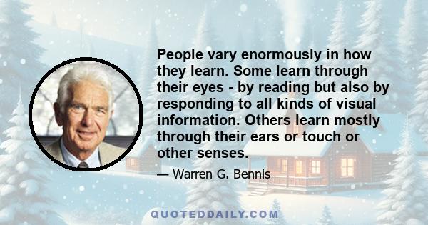 People vary enormously in how they learn. Some learn through their eyes - by reading but also by responding to all kinds of visual information. Others learn mostly through their ears or touch or other senses.