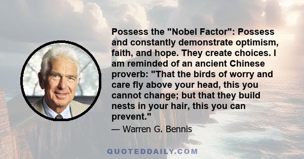 Possess the Nobel Factor: Possess and constantly demonstrate optimism, faith, and hope. They create choices. I am reminded of an ancient Chinese proverb: That the birds of worry and care fly above your head, this you