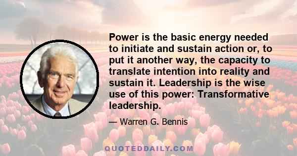 Power is the basic energy needed to initiate and sustain action or, to put it another way, the capacity to translate intention into reality and sustain it. Leadership is the wise use of this power: Transformative